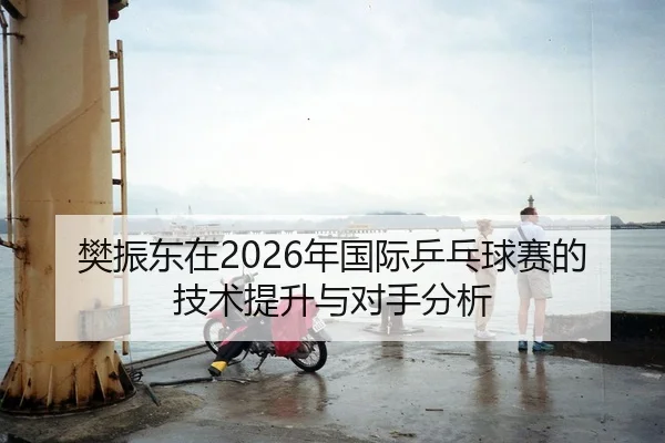 樊振东在2026年国际乒乓球赛的技术提升与对手分析