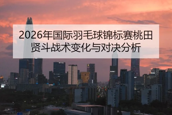 2026年国际羽毛球锦标赛桃田贤斗战术变化与对决分析