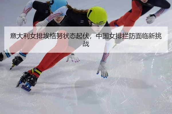 意大利女排埃格努状态起伏，中国女排拦防面临新挑战